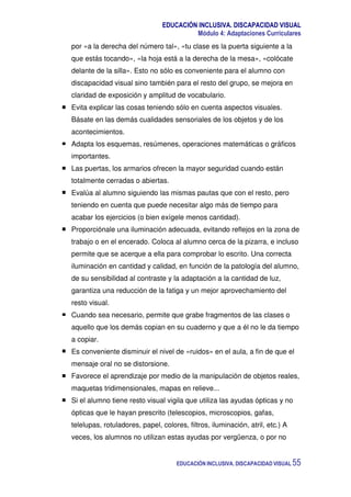 EDUCACIÓN INCLUSIVA. DISCAPACIDAD VISUAL
Módulo 4: Adaptaciones Curriculares
EDUCACIÓN INCLUSIVA. DISCAPACIDAD VISUAL 55
por «a la derecha del número tal», «tu clase es la puerta siguiente a la
que estás tocando», «la hoja está a la derecha de la mesa», «colócate
delante de la silla». Esto no sólo es conveniente para el alumno con
discapacidad visual sino también para el resto del grupo, se mejora en
claridad de exposición y amplitud de vocabulario.
Evita explicar las cosas teniendo sólo en cuenta aspectos visuales.
Básate en las demás cualidades sensoriales de los objetos y de los
acontecimientos.
Adapta los esquemas, resúmenes, operaciones matemáticas o gráficos
importantes.
Las puertas, los armarios ofrecen la mayor seguridad cuando están
totalmente cerradas o abiertas.
Evalúa al alumno siguiendo las mismas pautas que con el resto, pero
teniendo en cuenta que puede necesitar algo más de tiempo para
acabar los ejercicios (o bien exígele menos cantidad).
Proporciónale una iluminación adecuada, evitando reflejos en la zona de
trabajo o en el encerado. Coloca al alumno cerca de la pizarra, e incluso
permite que se acerque a ella para comprobar lo escrito. Una correcta
iluminación en cantidad y calidad, en función de la patología del alumno,
de su sensibilidad al contraste y la adaptación a la cantidad de luz,
garantiza una reducción de la fatiga y un mejor aprovechamiento del
resto visual.
Cuando sea necesario, permite que grabe fragmentos de las clases o
aquello que los demás copian en su cuaderno y que a él no le da tiempo
a copiar.
Es conveniente disminuir el nivel de «ruidos» en el aula, a fin de que el
mensaje oral no se distorsione.
Favorece el aprendizaje por medio de la manipulación de objetos reales,
maquetas tridimensionales, mapas en relieve...
Si el alumno tiene resto visual vigila que utiliza las ayudas ópticas y no
ópticas que le hayan prescrito (telescopios, microscopios, gafas,
telelupas, rotuladores, papel, colores, filtros, iluminación, atril, etc.) A
veces, los alumnos no utilizan estas ayudas por vergüenza, o por no
 