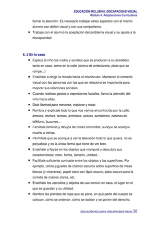 EDUCACIÓN INCLUSIVA. DISCAPACIDAD VISUAL
Módulo 4: Adaptaciones Curriculares
EDUCACIÓN INCLUSIVA. DISCAPACIDAD VISUAL 56
llamar la atención. Es necesario trabajar estos aspectos con el mismo
alumno con déficit visual y con sus compañeros.
Trabaja con el alumno la aceptación del problema visual y su ajuste a la
discapacidad.
6. 2 En la casa
Explica al niño los ruidos y sonidos que se producen a su alrededor,
tanto en casa, como en la calle (sirena de ambulancia, plato que se
rompe...)
Enséñale a dirigir la mirada hacia el interlocutor. Mantener el contacto
visual con las personas con las que se relaciona es importante para
mejorar sus relaciones sociales.
Cuando realices gestos o expresiones faciales, llama la atención del
niño hacia ellas.
Dale libertad para moverse, explorar y tocar.
Nombra y explícale todo lo que nos vamos encontrando por la calle:
árboles, coches, farolas, animales, aceras, semáforos, cabinas de
teléfono, buzones...
Facilítale láminas y dibujos de cosas conocidas, aunque se acerque
mucho a verlas.
Permítele que se acerque a ver la televisión todo lo que quiera, no es
perjudicial y es la única forma que tiene de ver bien.
Enséñale a fijarse en los objetos que manipula y descubra sus
características: color, forma, tamaño, utilidad...
Facilítale suficiente contraste entre los objetos y las superficies. Por
ejemplo, utiliza juguetes de colores oscuros sobre superficie de mesa
blanca (y viceversa), papel claro con lápiz oscuro, plato oscuro para la
comida de colores claros, etc.
Enséñale los utensilios y objetos de uso común en casa, el lugar en el
que se guardan y su utilidad.
Nombra las prendas de ropa que se pone, en qué parte del cuerpo se
colocan, cómo se ordenan, cómo se doblan y se ponen del derecho.
 