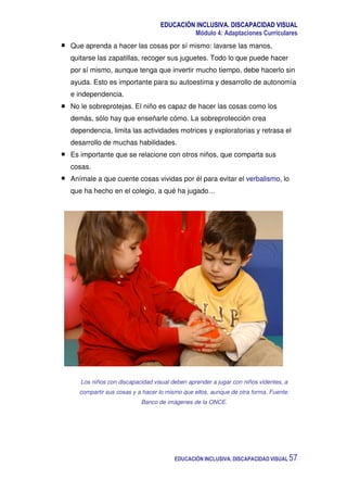 EDUCACIÓN INCLUSIVA. DISCAPACIDAD VISUAL
Módulo 4: Adaptaciones Curriculares
EDUCACIÓN INCLUSIVA. DISCAPACIDAD VISUAL 57
Que aprenda a hacer las cosas por sí mismo: lavarse las manos,
quitarse las zapatillas, recoger sus juguetes. Todo lo que puede hacer
por sí mismo, aunque tenga que invertir mucho tiempo, debe hacerlo sin
ayuda. Esto es importante para su autoestima y desarrollo de autonomía
e independencia.
No le sobreprotejas. El niño es capaz de hacer las cosas como los
demás, sólo hay que enseñarle cómo. La sobreprotección crea
dependencia, limita las actividades motrices y exploratorias y retrasa el
desarrollo de muchas habilidades.
Es importante que se relacione con otros niños, que comparta sus
cosas.
Anímale a que cuente cosas vividas por él para evitar el verbalismo, lo
que ha hecho en el colegio, a qué ha jugado…
Los niños con discapacidad visual deben aprender a jugar con niños videntes, a
compartir sus cosas y a hacer lo mismo que ellos, aunque de otra forma. Fuente:
Banco de imágenes de la ONCE.
 