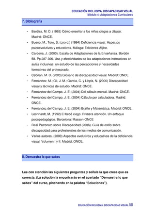 EDUCACIÓN INCLUSIVA. DISCAPACIDAD VISUAL
Módulo 4: Adaptaciones Curriculares
EDUCACIÓN INCLUSIVA. DISCAPACIDAD VISUAL 58
7. Bibliografía
- Bardisa, M. D. (1992) Cómo enseñar a los niños ciegos a dibujar.
Madrid: ONCE.
- Bueno, M., Toro, S. (coord.) (1994) Deficiencia visual. Aspectos
psicoevolutivos y educativos. Málaga: Ediciones Aljibe.
- Cardona, J. (2000). Escala de Adaptaciones de la Enseñanza. Bordón
58. Pp 287-306. Uso y efectividades de las adaptaciones instructivas en
aulas inclusivas: un estudio de las percepciones y necesidades
formativas del profesorado.
- Cebrián, M. D. (2003) Glosario de discapacidad visual. Madrid: ONCE.
- Fernández, M.; Gil, J. M.; García, C. y Llopis, N. (2006) Discapacidad
visual y técnicas de estudio. Madrid: ONCE.
- Fernández del Campo, J. E. (2004) Del cálculo mental. Madrid: ONCE.
- Fernández del Campo, J. E. (2004) Cálculo por calculadora. Madrid:
ONCE.
- Fernández del Campo, J. E. (2004) Braille y Matemática. Madrid: ONCE.
- Leonhardt, M. (1992) El bebé ciego. Primera atención. Un enfoque
psicopedagógico. Barcelona: Masson-ONCE
- Real Patronato sobre Discapacidad (2006). Guía de estilo sobre
discapacidad para profesionales de los medios de comunicación.
- Varios autores. (2000) Aspectos evolutivos y educativos de la deficiencia
visual. Volumen I y II. Madrid, ONCE.
8. Demuestra lo que sabes
Lee con atención las siguientes preguntas y señala la que crees que es
correcta. (La solución la encontrarás en el apartado “Demuestra lo que
sabes” del curso, pinchando en la palabra “Soluciones”).
 