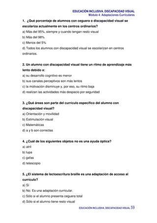 EDUCACIÓN INCLUSIVA. DISCAPACIDAD VISUAL
Módulo 4: Adaptaciones Curriculares
EDUCACIÓN INCLUSIVA. DISCAPACIDAD VISUAL 59
1. ¿Qué porcentaje de alumnos con ceguera o discapacidad visual se
escolariza actualmente en los centros ordinarios?
a) Más del 95%, siempre y cuando tengan resto visual
b) Más del 98%
c) Menos del 5%
d) Todos los alumnos con discapacidad visual se escolarizan en centros
ordinarios.
2. Un alumno con discapacidad visual tiene un ritmo de aprendizaje más
lento debido a:
a) su desarrollo cognitivo es menor
b) sus canales perceptivos son más lentos
c) la motivación disminuye y, por eso, su ritmo baja
d) realizan las actividades más despacio por seguridad
3. ¿Qué áreas son parte del currículo específico del alumno con
discapacidad visual?
a) Orientación y movilidad
b) Estimulación visual
c) Matemáticas
d) a y b son correctas
4. ¿Cuál de los siguientes objetos no es una ayuda óptica?
a) atril
b) lupa
c) gafas
d) telescopio
5. ¿El sistema de lectoescritura braille es una adaptación de acceso al
currículo?
a) Sí
b) No. Es una adaptación curricular.
c) Sólo si el alumno presenta ceguera total
d) Sólo si el alumno tiene resto visual
 