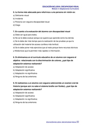 EDUCACIÓN INCLUSIVA. DISCAPACIDAD VISUAL
Módulo 4: Adaptaciones Curriculares
EDUCACIÓN INCLUSIVA. DISCAPACIDAD VISUAL 60
6. La forma más adecuada para referirnos a una persona sin visión es:
a) Deficiente visual
b) Invidente
c) Persona con ceguera discapacidad visual
d) Ciego
7. En cuanto a la evaluación del alumno con discapacidad visual
a) Debe ser igual para todos.
b) No se le debe evaluar porque se supone que aprende como los demás
c) Se le debe dar más tiempo para la realización de las pruebas ya que la
utilización del material de acceso conlleva más lentitud.
d) Se le debe poner más ejercicios que al resto porque tiene recursos técnicos
y tiflotécnicos que le permiten más rapidez e información.
8. Si eliminamos en el currículo educativo de un alumno con ceguera el
objetivo relacionado con la discriminación de colores, ¿qué tipo de
adaptación estamos realizando?
a) Adaptación de acceso
b) Adaptación significativa
c) Adaptación no significativa
d) Ninguna de las anteriores
9. Si realizamos a un alumno con ceguera sobrevenida un examen oral de
historia (porque aún no sabe el sistema braille con fluidez), ¿qué tipo de
adaptación estamos realizando?
a) Adaptación de acceso
b) Adaptación significativa
c) Adaptación no significativa
d) Ninguna de las anteriores
 
