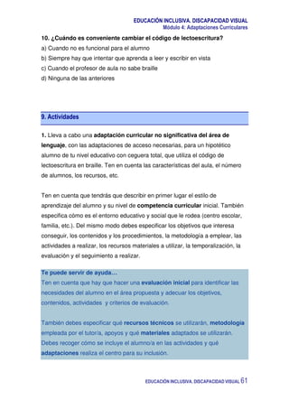 EDUCACIÓN INCLUSIVA. DISCAPACIDAD VISUAL
Módulo 4: Adaptaciones Curriculares
EDUCACIÓN INCLUSIVA. DISCAPACIDAD VISUAL 61
10. ¿Cuándo es conveniente cambiar el código de lectoescritura?
a) Cuando no es funcional para el alumno
b) Siempre hay que intentar que aprenda a leer y escribir en vista
c) Cuando el profesor de aula no sabe braille
d) Ninguna de las anteriores
9. Actividades
1. Lleva a cabo una adaptación curricular no significativa del área de
lenguaje, con las adaptaciones de acceso necesarias, para un hipotético
alumno de tu nivel educativo con ceguera total, que utiliza el código de
lectoescritura en braille. Ten en cuenta las características del aula, el número
de alumnos, los recursos, etc.
Ten en cuenta que tendrás que describir en primer lugar el estilo de
aprendizaje del alumno y su nivel de competencia curricular inicial. También
especifica cómo es el entorno educativo y social que le rodea (centro escolar,
familia, etc.). Del mismo modo debes especificar los objetivos que interesa
conseguir, los contenidos y los procedimientos, la metodología a emplear, las
actividades a realizar, los recursos materiales a utilizar, la temporalización, la
evaluación y el seguimiento a realizar.
Te puede servir de ayuda…
Ten en cuenta que hay que hacer una evaluación inicial para identificar las
necesidades del alumno en el área propuesta y adecuar los objetivos,
contenidos, actividades y criterios de evaluación.
También debes especificar qué recursos técnicos se utilizarán, metodología
empleada por el tutor/a, apoyos y qué materiales adaptados se utilizarán.
Debes recoger cómo se incluye el alumno/a en las actividades y qué
adaptaciones realiza el centro para su inclusión.
 