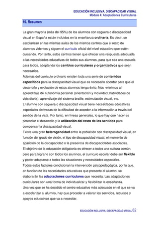 EDUCACIÓN INCLUSIVA. DISCAPACIDAD VISUAL
Módulo 4: Adaptaciones Curriculares
EDUCACIÓN INCLUSIVA. DISCAPACIDAD VISUAL 62
10. Resumen
La gran mayoría (más del 95%) de los alumnos con ceguera o discapacidad
visual en España están incluidos en la enseñanza ordinaria. Es decir, se
escolarizan en las mismas aulas de los mismos centros que el resto de
alumnos videntes y siguen el currículo oficial del nivel educativo que estén
cursando. Por tanto, estos centros tienen que ofrecer una respuesta adecuada
a las necesidades educativas de todos sus alumnos, para que sea una escuela
para todos, adoptando los cambios curriculares y organizativos que sean
necesarios.
Además del currículo ordinario existen toda una serie de contenidos
específicos para la discapacidad visual que es necesario abordar para que el
desarrollo y evolución de estos alumnos tenga éxito. Nos referimos al
aprendizaje de autonomía personal (orientación y movilidad, habilidades de
vida diaria), aprendizaje del sistema braille, estimulación visual, etc.
El alumno con ceguera o discapacidad visual tiene necesidades educativas
especiales derivadas de la dificultad de acceder a la información a través del
sentido de la vista. Por tanto, en líneas generales, lo que hay que hacer es
potenciar el desarrollo y la utilización del resto de los sentidos para
compensar la discapacidad visual.
Existe una gran heterogeneidad entre la población con discapacidad visual, en
función del grado de visión, el tipo de discapacidad visual, el momento de
aparición de la discapacidad o la presencia de discapacidades asociadas.
El objetivo de la educación obligatoria es ofrecer a todos una cultura común,
pero para lograrlo con todos los alumnos, el currículo escolar debe ser flexible
y poder adaptarse a todas las situaciones y necesidades especiales.
Todos estos factores condicionan la intervención psicopedagógica, por lo que,
en función de las necesidades educativas que presente el alumno, se
elaborarán las adaptaciones curriculares que necesita. Las adaptaciones
curriculares son una forma de individualizar y flexibilizar la enseñanza.
Una vez que se ha decidido el centro educativo más adecuado en el que se va
a escolarizar al alumno, hay que proceder a valorar los servicios, recursos y
apoyos educativos que va a necesitar.
 