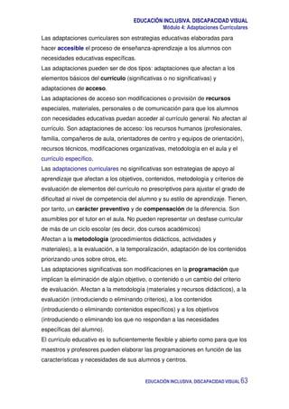 EDUCACIÓN INCLUSIVA. DISCAPACIDAD VISUAL
Módulo 4: Adaptaciones Curriculares
EDUCACIÓN INCLUSIVA. DISCAPACIDAD VISUAL 63
Las adaptaciones curriculares son estrategias educativas elaboradas para
hacer accesible el proceso de enseñanza-aprendizaje a los alumnos con
necesidades educativas específicas.
Las adaptaciones pueden ser de dos tipos: adaptaciones que afectan a los
elementos básicos del currículo (significativas o no significativas) y
adaptaciones de acceso.
Las adaptaciones de acceso son modificaciones o provisión de recursos
especiales, materiales, personales o de comunicación para que los alumnos
con necesidades educativas puedan acceder al currículo general. No afectan al
currículo. Son adaptaciones de acceso: los recursos humanos (profesionales,
familia, compañeros de aula, orientadores de centro y equipos de orientación),
recursos técnicos, modificaciones organizativas, metodología en el aula y el
currículo específico.
Las adaptaciones curriculares no significativas son estrategias de apoyo al
aprendizaje que afectan a los objetivos, contenidos, metodología y criterios de
evaluación de elementos del currículo no prescriptivos para ajustar el grado de
dificultad al nivel de competencia del alumno y su estilo de aprendizaje. Tienen,
por tanto, un carácter preventivo y de compensación de la diferencia. Son
asumibles por el tutor en el aula. No pueden representar un desfase curricular
de más de un ciclo escolar (es decir, dos cursos académicos)
Afectan a la metodología (procedimientos didácticos, actividades y
materiales), a la evaluación, a la temporalización, adaptación de los contenidos
priorizando unos sobre otros, etc.
Las adaptaciones significativas son modificaciones en la programación que
implican la eliminación de algún objetivo, o contenido o un cambio del criterio
de evaluación. Afectan a la metodología (materiales y recursos didácticos), a la
evaluación (introduciendo o eliminando criterios), a los contenidos
(introduciendo o eliminando contenidos específicos) y a los objetivos
(introduciendo o eliminando los que no respondan a las necesidades
específicas del alumno).
El currículo educativo es lo suficientemente flexible y abierto como para que los
maestros y profesores pueden elaborar las programaciones en función de las
características y necesidades de sus alumnos y centros.
 