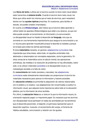 EDUCACIÓN INCLUSIVA. DISCAPACIDAD VISUAL
Módulo 4: Adaptaciones Curriculares
EDUCACIÓN INCLUSIVA. DISCAPACIDAD VISUAL 64
Los libros de texto a utilizar por el alumno cuando no tiene resto visual deben
estar transcritos al sistema braille. Cuando el alumno tiene resto visual, los
libros que utilice serán los mismos que el resto de alumnos, pero necesitará
leerlos con las ayudas ópticas prescritas. En ocasiones, para facilitar el
estudio, se pueden ampliar (macrotipos).
En cuanto a la tiflotecnología, sólo indicar que el alumno debe aprender a
utilizar todos los aparatos tiflotecnológicos que estén a su alcance, ya que con
ellos puede acceder al conocimiento, la información y la comunicación.
La discapacidad visual no impide el desarrollo del lenguaje, sino que se
convierte en una herramienta importantísima que asegura la comunicación y es
un recurso para aprender insustituible porque le describe la realidad y porque
es la base para todos los demás aprendizajes.
El área matemática necesita, en general, adaptaciones curriculares más
importantes que otras áreas, sobre todo, en aquellos contenidos más
abstractos o relacionados con conceptos espaciales, como la geometría. En
otras ramas de la matemática como el cálculo mental, las operaciones
aritméticas, las medidas o la resolución de problemas no hay dificultades, sobre
todo, si se utilizan materiales accesibles a la discapacidad visual y una
metodología sensible a la falta de visión.
En conocimiento del medio (sociales y naturales), las adaptaciones
curriculares están directamente relacionadas con proporcionar al alumno los
materiales necesarios para acercar la información y hacerla accesible.
En educación artística es primordial la adquisición de valores relacionados
con lo estético y lo creativo. Las adaptaciones irán encaminadas a sustituir la
información visual, que adquiere tanta importancia sobre todo en la educación
plástica, por la información de otros sentidos.
Por último, la educación física es un área en la que la información visual y la
orientación espacial juegan un importante papel. Es necesario que los alumnos
con discapacidad visual participen en todas las actividades por los beneficios
que el desarrollo psicomotor, el deporte y la gimnasia representan para el
desarrollo cognitivo, muscular, el conocimiento del cuerpo, el fomento de
hábitos saludables, comunicación y relación con los iguales.
 