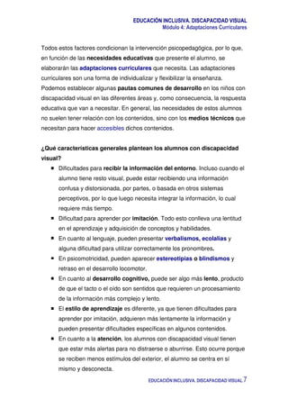 EDUCACIÓN INCLUSIVA. DISCAPACIDAD VISUAL
Módulo 4: Adaptaciones Curriculares
EDUCACIÓN INCLUSIVA. DISCAPACIDAD VISUAL 7
Todos estos factores condicionan la intervención psicopedagógica, por lo que,
en función de las necesidades educativas que presente el alumno, se
elaborarán las adaptaciones curriculares que necesita. Las adaptaciones
curriculares son una forma de individualizar y flexibilizar la enseñanza.
Podemos establecer algunas pautas comunes de desarrollo en los niños con
discapacidad visual en las diferentes áreas y, como consecuencia, la respuesta
educativa que van a necesitar. En general, las necesidades de estos alumnos
no suelen tener relación con los contenidos, sino con los medios técnicos que
necesitan para hacer accesibles dichos contenidos.
¿Qué características generales plantean los alumnos con discapacidad
visual?
Dificultades para recibir la información del entorno. Incluso cuando el
alumno tiene resto visual, puede estar recibiendo una información
confusa y distorsionada, por partes, o basada en otros sistemas
perceptivos, por lo que luego necesita integrar la información, lo cual
requiere más tiempo.
Dificultad para aprender por imitación. Todo esto conlleva una lentitud
en el aprendizaje y adquisición de conceptos y habilidades.
En cuanto al lenguaje, pueden presentar verbalismos, ecolalias y
alguna dificultad para utilizar correctamente los pronombres.
En psicomotricidad, pueden aparecer estereotipias o blindismos y
retraso en el desarrollo locomotor.
En cuanto al desarrollo cognitivo, puede ser algo más lento, producto
de que el tacto o el oído son sentidos que requieren un procesamiento
de la información más complejo y lento.
El estilo de aprendizaje es diferente, ya que tienen dificultades para
aprender por imitación, adquieren más lentamente la información y
pueden presentar dificultades específicas en algunos contenidos.
En cuanto a la atención, los alumnos con discapacidad visual tienen
que estar más alertas para no distraerse o aburrirse. Esto ocurre porque
se reciben menos estímulos del exterior, el alumno se centra en sí
mismo y desconecta.
 
