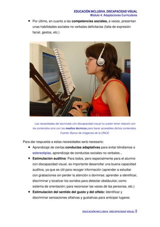 EDUCACIÓN INCLUSIVA. DISCAPACIDAD VISUAL
Módulo 4: Adaptaciones Curriculares
EDUCACIÓN INCLUSIVA. DISCAPACIDAD VISUAL 8
Por último, en cuanto a las competencias sociales, a veces, presentan
unas habilidades sociales no verbales deficitarias (falta de expresión
facial, gestos, etc.)
Las necesidades del alumnado con discapacidad visual no suelen tener relación con
los contenidos sino con los medios técnicos para hacer accesibles dichos contenidos.
Fuente: Banco de imágenes de la ONCE.
Para dar respuesta a estas necesidades será necesario:
Aprendizaje de ciertas conductas adaptativas para evitar blindismos o
estereotipias, aprendizaje de conductas sociales no verbales...
Estimulación auditiva: Para todos, pero especialmente para el alumno
con discapacidad visual, es importante desarrollar una buena capacidad
auditiva, ya que es útil para recoger información (aprender a estudiar
con grabaciones sin perder la atención o dormirse; aprender a identificar,
discriminar y localizar los sonidos para detectar obstáculos; como
sistema de orientación; para reconocer las voces de las personas, etc.)
Estimulación del sentido del gusto y del olfato: Identificar y
discriminar sensaciones olfativas y gustativas para anticipar lugares
 