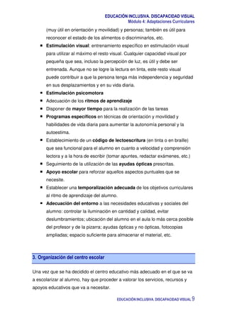 EDUCACIÓN INCLUSIVA. DISCAPACIDAD VISUAL
Módulo 4: Adaptaciones Curriculares
EDUCACIÓN INCLUSIVA. DISCAPACIDAD VISUAL 9
(muy útil en orientación y movilidad) y personas; también es útil para
reconocer el estado de los alimentos o discriminarlos, etc.
Estimulación visual: entrenamiento específico en estimulación visual
para utilizar al máximo el resto visual. Cualquier capacidad visual por
pequeña que sea, incluso la percepción de luz, es útil y debe ser
entrenada. Aunque no se logre la lectura en tinta, este resto visual
puede contribuir a que la persona tenga más independencia y seguridad
en sus desplazamientos y en su vida diaria.
Estimulación psicomotora
Adecuación de los ritmos de aprendizaje
Disponer de mayor tiempo para la realización de las tareas
Programas específicos en técnicas de orientación y movilidad y
habilidades de vida diaria para aumentar la autonomía personal y la
autoestima.
Establecimiento de un código de lectoescritura (en tinta o en braille)
que sea funcional para el alumno en cuanto a velocidad y comprensión
lectora y a la hora de escribir (tomar apuntes, redactar exámenes, etc.)
Seguimiento de la utilización de las ayudas ópticas prescritas.
Apoyo escolar para reforzar aquellos aspectos puntuales que se
necesite.
Establecer una temporalización adecuada de los objetivos curriculares
al ritmo de aprendizaje del alumno.
Adecuación del entorno a las necesidades educativas y sociales del
alumno: controlar la iluminación en cantidad y calidad, evitar
deslumbramientos; ubicación del alumno en el aula lo más cerca posible
del profesor y de la pizarra; ayudas ópticas y no ópticas, fotocopias
ampliadas; espacio suficiente para almacenar el material, etc.
3. Organización del centro escolar
Una vez que se ha decidido el centro educativo más adecuado en el que se va
a escolarizar al alumno, hay que proceder a valorar los servicios, recursos y
apoyos educativos que va a necesitar.
 