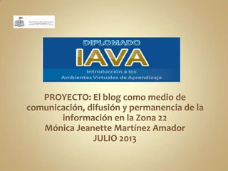 PROYECTO: El blog como medio de
comunicación, difusión y permanencia de la
información en la Zona 22
Mónica Jeanette Martínez Amador
JULIO 2013
 