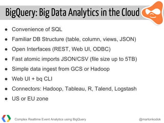 BigQuery: Big Data Analytics in the Cloud
● Convenience of SQL
● Familiar DB Structure (table, column, views, JSON)
● Open Interfaces (REST, Web UI, ODBC)
● Fast atomic imports JSON/CSV (file size up to 5TB)
● Simple data ingest from GCS or Hadoop
● Web UI + bq CLI
● Connectors: Hadoop, Tableau, R, Talend, Logstash
● US or EU zone
Complex Realtime Event Analytics using BigQuery @martonkodok
 