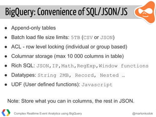 BigQuery: Convenience of SQL/JSON/JS
● Append-only tables
● Batch load file size limits: 5TB (CSV or JSON)
● ACL - row level locking (individual or group based)
● Columnar storage (max 10 000 columns in table)
● Rich SQL: JSON,IP,Math,RegExp,Window functions
● Datatypes: String 2MB, Record, Nested …
● UDF (User defined functions): Javascript
Note: Store what you can in columns, the rest in JSON.
Complex Realtime Event Analytics using BigQuery @martonkodok
 