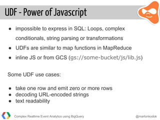 UDF - Power of Javascript
● impossible to express in SQL: Loops, complex
conditionals, string parsing or transformations
● UDFs are similar to map functions in MapReduce
● inline JS or from GCS (gs://some-bucket/js/lib.js)
Some UDF use cases:
● take one row and emit zero or more rows
● decoding URL-encoded strings
● text readability
Complex Realtime Event Analytics using BigQuery @martonkodok
 