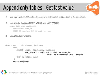Append only tables - Get last value
1. Use aggregation MIN/MAX on timestamp to find first/last and join back to the same table.
2. Use analytic functions FIRST_VALUE and LAST_VALUE.
SELECT LAST_VALUE(email) OVER(
PARTITION BY user_id
ORDER BY timestamp ASC) AS email_last ...
3. Using Window Functions
SELECT email, firstname, lastname
FROM
(SELECT email, firstname, lastname
row_number() over (partition BY user_id
ORDER BY timestamp DESC) seqnum
FROM [profile_event]
)
WHERE seqnum=1
Complex Realtime Event Analytics using BigQuery @martonkodok
 