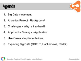 Agenda
1. Big Data movement
2. Analytics Project - Background
3. Challenges - Why is it so hard?
4. Approach - Strategy - Application
5. Use Cases - Implementations
6. Exploring Big Data (GDELT, Hackernews, Reddit)
Complex Realtime Event Analytics using BigQuery @martonkodok
 