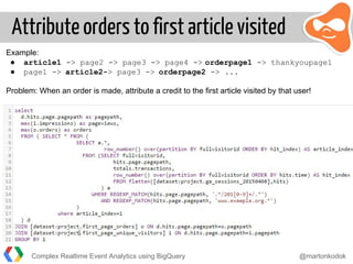 Attribute orders to first article visited
Example:
● article1 -> page2 -> page3 -> page4 -> orderpage1 -> thankyoupage1
● page1 -> article2-> page3 -> orderpage2 -> ...
Problem: When an order is made, attribute a credit to the first article visited by that user!
Complex Realtime Event Analytics using BigQuery @martonkodok
 