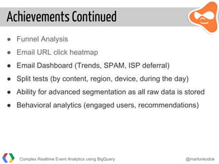 Achievements Continued
● Funnel Analysis
● Email URL click heatmap
● Email Dashboard (Trends, SPAM, ISP deferral)
● Split tests (by content, region, device, during the day)
● Ability for advanced segmentation as all raw data is stored
● Behavioral analytics (engaged users, recommendations)
Complex Realtime Event Analytics using BigQuery @martonkodok
 