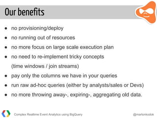 Our benefits
● no provisioning/deploy
● no running out of resources
● no more focus on large scale execution plan
● no need to re-implement tricky concepts
(time windows / join streams)
● pay only the columns we have in your queries
● run raw ad-hoc queries (either by analysts/sales or Devs)
● no more throwing away-, expiring-, aggregating old data.
Complex Realtime Event Analytics using BigQuery @martonkodok
 
