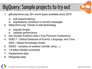 BigQuery: Sample projects to try out
1. githubarchive.org: 20+ event types available since 2012
a. pull request latency
b. expressions, emotions in commit messages
2. httparchive.org: Trends in web technology
a. popular scripts
b. website performance
3. raw Google Analytics data (*only Premium Customers)
4. GDELT - Global Database of Events, Language, and Tone
GKG - Global Knowledge Graph
5. GSOD - samples of weather (rainfall, temp…)
6. 1.6 billion Reddit comments
7. Hackernews data
8. Wikipedia edits
Complex Realtime Event Analytics using BigQuery @martonkodok
 