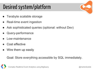 Desired system/platform
● Terabyte scalable storage
● Real-time event ingestion
● Ask sophisticated queries (optional: without Dev)
● Query-performance
● Low-maintenance
● Cost effective
● Wire them up easily
Goal: Store everything accessible by SQL immediately.
Complex Realtime Event Analytics using BigQuery @martonkodok
 