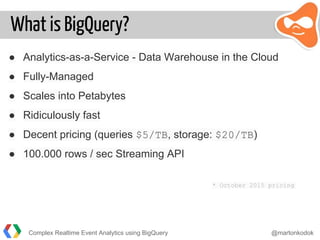 What is BigQuery?
● Analytics-as-a-Service - Data Warehouse in the Cloud
● Fully-Managed
● Scales into Petabytes
● Ridiculously fast
● Decent pricing (queries $5/TB, storage: $20/TB)
● 100.000 rows / sec Streaming API
* October 2015 pricing
Complex Realtime Event Analytics using BigQuery @martonkodok
 