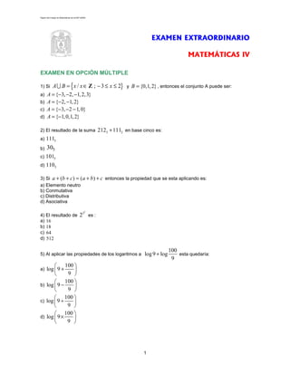 Página del Colegio de Matemáticas de la ENP-UNAM




                                                                           EXAMEN EXTRAORDINARIO

                                                                                           MATEMÁTICAS IV

EXAMEN EN OPCIÓN MÚLTIPLE

1) Si    A U B = { x / x ∈ Z ; − 3 ≤ x ≤ 2} y B = {0,1, 2} , entonces el conjunto A puede ser:
a)     A = {−3, −2, −1, 2,3}
b)     A = {−2, −1, 2}
c)     A = {−3, −2 − 1, 0}
d)     A = {−1, 0,1, 2}

2) El resultado de la suma                         2123 + 1112 en base cinco es:
a)    1115
b)    305
c) 1015
d) 1105

3) Si a + (b + c ) = ( a + b ) + c entonces la propiedad que se esta aplicando es:
a) Elemento neutro
b) Conmutativa
c) Distributiva
d) Asociativa

                                              2
4) El resultado de                       23 es :
a) 16
b) 18
c) 64
d) 512

                                                                                   100
5) Al aplicar las propiedades de los logaritmos a log 9 + log                          esta quedaría:
                                                                                    9
        100 
a) log  9 +   
            9 
        100 
b) log  9 −   
            9 
        100 
c) log  9 ÷   
            9 
        100 
d) log  9 ×   
            9 




                                                                       1
 