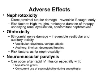 Adverse Effects
• Nephrotoxicity
– Direct proximal tubular damage - reversible if caught early
– Risk factors: High troughs, prolonged duration of therapy,
underlying renal dysfunction, concomitant nephrotoxins
• Ototoxicity
– 8th cranial nerve damage – irreversible vestibular and
auditory toxicity
• Vestibular: dizziness, vertigo, ataxia
• Auditory: tinnitus, decreased hearing
– Risk factors: as for nephrotoxicity
• Neuromuscular paralysis
– Can occur after rapid IV infusion especially with;
• Myasthenia gravis
• Concurrent use of succinylcholine during anaesthesia
 
