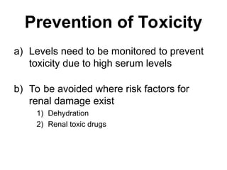 Prevention of Toxicity
a) Levels need to be monitored to prevent
toxicity due to high serum levels
b) To be avoided where risk factors for
renal damage exist
1) Dehydration
2) Renal toxic drugs
 