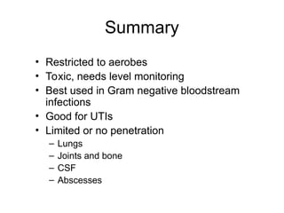 Summary
• Restricted to aerobes
• Toxic, needs level monitoring
• Best used in Gram negative bloodstream
infections
• Good for UTIs
• Limited or no penetration
– Lungs
– Joints and bone
– CSF
– Abscesses
 