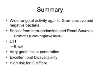 Summary
• Wide range of activity against Gram positive and
negative bacteria.
• Sepsis from Intra-abdominal and Renal Sources
– Coliforms (Gram negative bacilli)
• UTI
– E. coli
• Very good tissue penetration
• Excellent oral bioavailability
• High risk for C.difficile
 