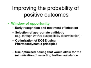 Improving the probability of
Improving the probability of
positive outcomes
positive outcomes
• Window of opportunity
– Early recognition and treatment of infection
– Selection of appropriate antibiotic
(e.g. through in vitro susceptibility determination)
– Optimization of DOSE using
Pharmacodynamic principles
– Use optimized dosing that would allow for the
minimization of selecting further resistance
 