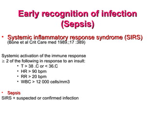 Early recognition of infection
Early recognition of infection
(Sepsis)
(Sepsis)
• Systemic inflammatory response syndrome (SIRS)
Systemic inflammatory response syndrome (SIRS)
(Bone et al Crit Care med 1989.;17 :389)
(Bone et al Crit Care med 1989.;17 :389)
Systemic activation of the immune response
Systemic activation of the immune response

 2 of the following in response to an insult:
2 of the following in response to an insult:
• T > 38 .C or < 36.C
T > 38 .C or < 36.C
• HR > 90 bpm
HR > 90 bpm
• RR > 20 bpm
RR > 20 bpm
• WBC > 12 000 cells/mm3
WBC > 12 000 cells/mm3
• Sepsis
Sepsis
SIRS + suspected or confirmed infection
SIRS + suspected or confirmed infection
 