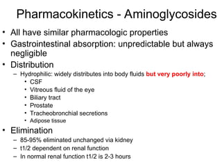 Pharmacokinetics - Aminoglycosides
• All have similar pharmacologic properties
• Gastrointestinal absorption: unpredictable but always
negligible
• Distribution
– Hydrophilic: widely distributes into body fluids but very poorly into;
• CSF
• Vitreous fluid of the eye
• Biliary tract
• Prostate
• Tracheobronchial secretions
• Adipose tissue
• Elimination
– 85-95% eliminated unchanged via kidney
– t1/2 dependent on renal function
– In normal renal function t1/2 is 2-3 hours
 