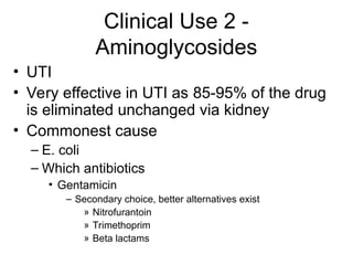 Clinical Use 2 -
Aminoglycosides
• UTI
• Very effective in UTI as 85-95% of the drug
is eliminated unchanged via kidney
• Commonest cause
– E. coli
– Which antibiotics
• Gentamicin
– Secondary choice, better alternatives exist
» Nitrofurantoin
» Trimethoprim
» Beta lactams
 
