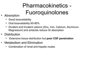 Pharmacokinetics -
Fuoroquinolones
• Absorption
• Good bioavailability
• Oral bioavailability 60-95%
• Divalent and trivalent cations (Zinc, Iron, Calcium, Aluminum,
Magnesium) and antacids reduce GI absorption
• Distribution
• Extensive tissue distribution but poor CSF penetration
• Metabolism and Elimination
• Combination of renal and hepatic routes
 