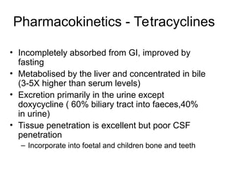 Pharmacokinetics - Tetracyclines
• Incompletely absorbed from GI, improved by
fasting
• Metabolised by the liver and concentrated in bile
(3-5X higher than serum levels)
• Excretion primarily in the urine except
doxycycline ( 60% biliary tract into faeces,40%
in urine)
• Tissue penetration is excellent but poor CSF
penetration
– Incorporate into foetal and children bone and teeth
 