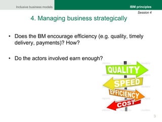 Inclusive business models
9
IBM principles
Session 4
4. Managing business strategically
• Does the BM encourage efficiency...