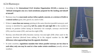 6.2.4 Runways-
• According to the International Civil Aviation Organization (ICAO), a runway is a
"defined rectangular area on a land aerodrome prepared for the landing and takeoff
of aircraft".
• Runways may be a man-made surface (often asphalt, concrete, or a mixture of both) or
a natural surface (grass, dirt, gravel, ice, sand or salt).
• If there is more than one runway pointing in the same direction (parallel runways), each
runway is identified by appending left (L), center (C) and right (R) to the number to
identify its position (when facing its direction)—for example, runways one-five-left
(15L), one-five-center (15C), and one-five-right (15R).
• Runway zero-three-left (03L) becomes runway two-one-right (21R) when used in the
opposite direction (derived from adding 18 to the original number for the 180°
difference when approaching from the opposite direction).
• In some countries, regulations mandate that where parallel runways are too close to
each other, only one may be used at a time under certain conditions (usually adverse
weather).
Prepared by-
Dr. Basweshwar S.J.
 