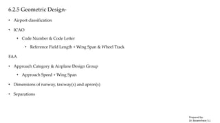 6.2.5 Geometric Design-
• Airport classification
• ICAO
• Code Number & Code Letter
• Reference Field Length + Wing Span & Wheel Track
FAA
• Approach Category & Airplane Design Group
• Approach Speed + Wing Span
• Dimensions of runway, taxiway(s) and apron(s)
• Separations
Prepared by-
Dr. Basweshwar S.J.
 