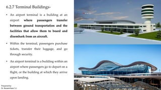 6.2.7 Terminal Buildings-
• An airport terminal is a building at an
airport where passengers transfer
between ground transportation and the
facilities that allow them to board and
disembark from an aircraft.
• Within the terminal, passengers purchase
tickets, transfer their luggage, and go
through security.
• An airport terminal is a building within an
airport where passengers go to depart on a
flight, or the building at which they arrive
upon landing.
Prepared by-
Dr. Basweshwar S.J.
 