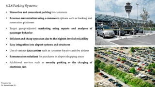 6.2.8 Parking Systems-
• Stress-free and convenient parking for customers
• Revenue maximization using e-commerce options such as booking and
reservation platforms
• Target group-adjusted marketing using reports and analyses of
passenger behavior
• Efficient and cheap operation due to the highest level of reliability
• Easy integration into airport systems and structures
• Use of various data carriers such as customer loyalty cards by airlines
• Remuneration solutions for purchases in airport shopping areas
• Additional services such as security parking or the charging of
electronic cars
Prepared by-
Dr. Basweshwar S.J.
 