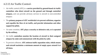 6.2.12 Air Traffic Control-
• Air traffic control (ATC) is a service provided by ground-based air traffic
controllers who direct aircraft on the ground and through controlled
airspace, and can provide advisory services to aircraft in non-controlled
airspace.
• The primary purpose of ATC worldwide is to prevent collisions, organize
and expedite the flow of air traffic, and provide information and other
support for pilots.
• In some countries, ATC plays a security or defensive role, or is operated
by the military.
• Air traffic controllers monitor the location of aircraft in their assigned
airspace by radar and communicate with the pilots by radio.
• To prevent collisions, ATC enforces traffic separation rules, which ensure
each aircraft maintains a minimum amount of empty space around it at
all times.
Prepared by-
Dr. Basweshwar S.J.
 