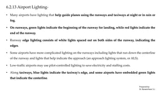 6.2.13 Airport Lighting-
• Many airports have lighting that help guide planes using the runways and taxiways at night or in rain or
fog.
• On runways, green lights indicate the beginning of the runway for landing, while red lights indicate the
end of the runway.
• Runway edge lighting consists of white lights spaced out on both sides of the runway, indicating the
edges.
• Some airports have more complicated lighting on the runways including lights that run down the centerline
of the runway and lights that help indicate the approach (an approach lighting system, or ALS).
• Low-traffic airports may use pilot-controlled lighting to save electricity and staffing costs.
• Along taxiways, blue lights indicate the taxiway's edge, and some airports have embedded green lights
that indicate the centerline.
Prepared by-
Dr. Basweshwar S.J.
 