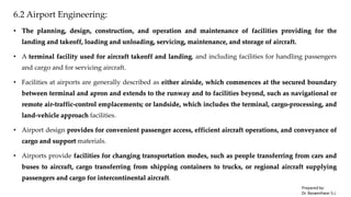 6.2 Airport Engineering:
• The planning, design, construction, and operation and maintenance of facilities providing for the
landing and takeoff, loading and unloading, servicing, maintenance, and storage of aircraft.
• A terminal facility used for aircraft takeoff and landing, and including facilities for handling passengers
and cargo and for servicing aircraft.
• Facilities at airports are generally described as either airside, which commences at the secured boundary
between terminal and apron and extends to the runway and to facilities beyond, such as navigational or
remote air-traffic-control emplacements; or landside, which includes the terminal, cargo-processing, and
land-vehicle approach facilities.
• Airport design provides for convenient passenger access, efficient aircraft operations, and conveyance of
cargo and support materials.
• Airports provide facilities for changing transportation modes, such as people transferring from cars and
buses to aircraft, cargo transferring from shipping containers to trucks, or regional aircraft supplying
passengers and cargo for intercontinental aircraft.
Prepared by-
Dr. Basweshwar S.J.
 