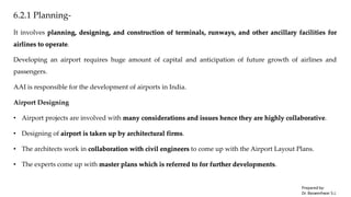 6.2.1 Planning-
It involves planning, designing, and construction of terminals, runways, and other ancillary facilities for
airlines to operate.
Developing an airport requires huge amount of capital and anticipation of future growth of airlines and
passengers.
AAI is responsible for the development of airports in India.
Airport Designing
• Airport projects are involved with many considerations and issues hence they are highly collaborative.
• Designing of airport is taken up by architectural firms.
• The architects work in collaboration with civil engineers to come up with the Airport Layout Plans.
• The experts come up with master plans which is referred to for further developments.
Prepared by-
Dr. Basweshwar S.J.
 
