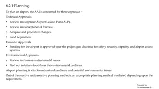 6.2.1 Planning-
To plan an airport, the AAI is concerned for three approvals −
Technical Approvals
• Review and approve Airport Layout Plan (ALP).
• Review and acceptance of forecast.
• Airspace and procedure changes.
• Land acquisition.
Financial Approvals
• Funding for the airport is approved once the project gets clearance for safety, security, capacity, and airport access
systems.
Environmental Approvals
• Review and assess environmental issues.
• Find out solutions to address the environmental problems.
Airport planning is vital to understand problems and potential environmental issues.
Out of the reactive and proactive planning methods, an appropriate planning method is selected depending upon the
requirement.
Prepared by-
Dr. Basweshwar S.J.
 
