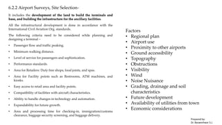 6.2.2 Airport Surveys, Site Selection-
It includes the development of the land to build the terminals and
base, and building the infrastructure for the ancillary facilities.
All the infrastructural development is done in accordance with the
International Civil Aviation Org. standards.
The following criteria need to be considered while planning and
designing a terminal −
• Passenger flow and traffic peaking.
• Minimum walking distance.
• Level of service for passengers and sophistication.
• Performance standards.
• Area for Retailers: Duty free shops, food joints, and spas.
• Area for Facility points such as Restrooms, ATM machines, and
kiosks.
• Easy access to retail area and facility points.
• Compatibility of facilities with aircraft characteristics.
• Ability to handle changes in technology and automation.
• Expandability for future growth.
• Area and processing time for checking-in, immigration/customs
clearance, baggage security screening, and baggage delivery.
Factors
• Regional plan
• Airport use
• Proximity to other airports
• Ground accessibility
• Topography
• Obstructions
• Visibility
• Wind
• Noise Nuisance
• Grading, drainage and soil
characteristics
• Future development
• Availability of utilities from town
• Economic considerations
Prepared by-
Dr. Basweshwar S.J.
 