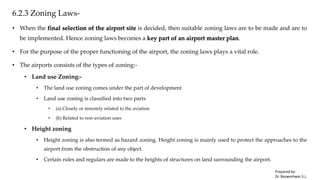 6.2.3 Zoning Laws-
• When the final selection of the airport site is decided, then suitable zoning laws are to be made and are to
be implemented. Hence zoning laws becomes a key part of an airport master plan.
• For the purpose of the proper functioning of the airport, the zoning laws plays a vital role.
• The airports consists of the types of zoning:-
• Land use Zoning:-
• The land use zoning comes under the part of development
• Land use zoning is classified into two parts
• (a) Closely or remotely related to the aviation
• (b) Related to non-aviation uses
• Height zoning
• Height zoning is also termed as hazard zoning. Height zoning is mainly used to protect the approaches to the
airport from the obstruction of any object.
• Certain rules and regulars are made to the heights of structures on land surrounding the airport.
Prepared by-
Dr. Basweshwar S.J.
 