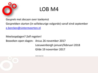 LOB M4
Gesprek met decaan over toekomst
Gesprekken starten (in willekeurige volgorde) vanaf eind september
e.bercken@sintermeerten.nl
Meeloopdagen? Zelf regelen!
Bezoeken open dagen: Arcus 26 november 2017
Leeuwenborgh januari/februari 2018
Gilde 19 november 2017
……..
 