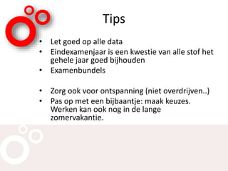 Tips
• Let goed op alle data
• Eindexamenjaar is een kwestie van alle stof het
gehele jaar goed bijhouden
• Examenbundels
• Zorg ook voor ontspanning (niet overdrijven..)
• Pas op met een bijbaantje: maak keuzes.
Werken kan ook nog in de lange
zomervakantie.
 